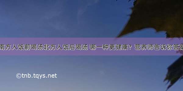 南方人饭前喝汤北方人饭后喝汤 哪一种更健康？营养师告诉你答案