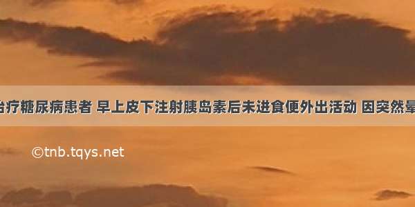 用胰岛素治疗糖尿病患者 早上皮下注射胰岛素后未进食便外出活动 因突然晕倒来就诊。