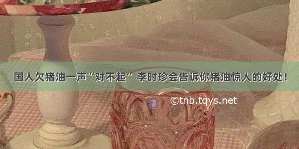 国人欠猪油一声“对不起” 李时珍会告诉你猪油惊人的好处！