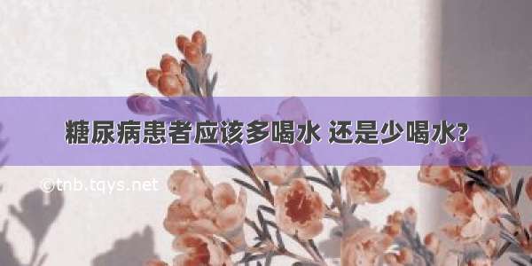 糖尿病患者应该多喝水 还是少喝水?