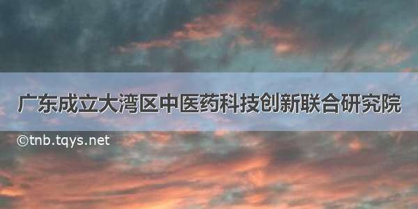 广东成立大湾区中医药科技创新联合研究院