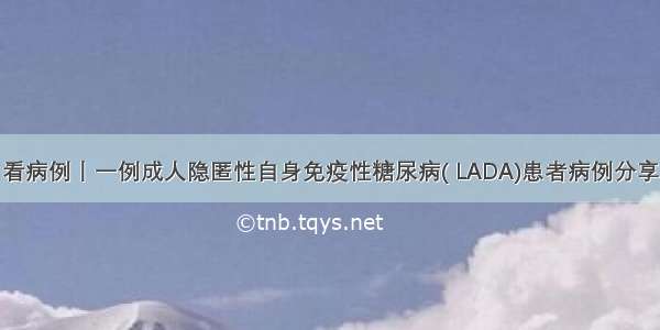 看病例丨一例成人隐匿性自身免疫性糖尿病( LADA)患者病例分享