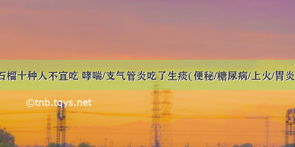 石榴十种人不宜吃 哮喘/支气管炎吃了生痰(便秘/糖尿病/上火/胃炎)