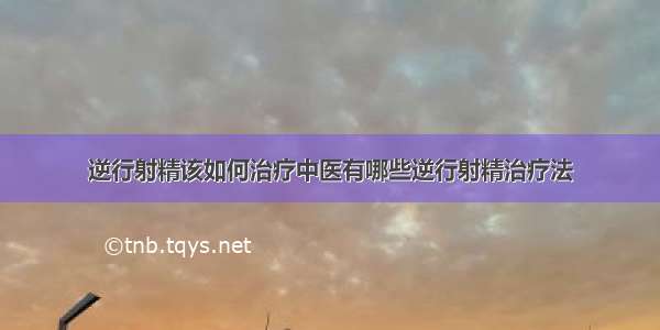 逆行射精该如何治疗中医有哪些逆行射精治疗法