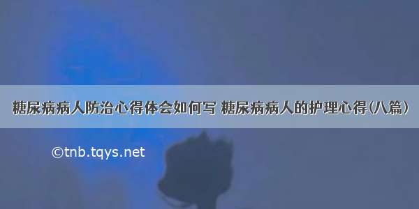 糖尿病病人防治心得体会如何写 糖尿病病人的护理心得(八篇)