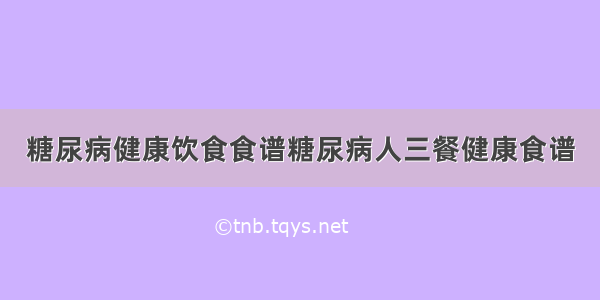 糖尿病健康饮食食谱糖尿病人三餐健康食谱