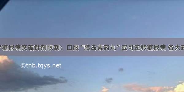 科学治疗糖尿病突破针剂限制：口服“胰岛素药丸”或可逆转糖尿病 各大药房有售！