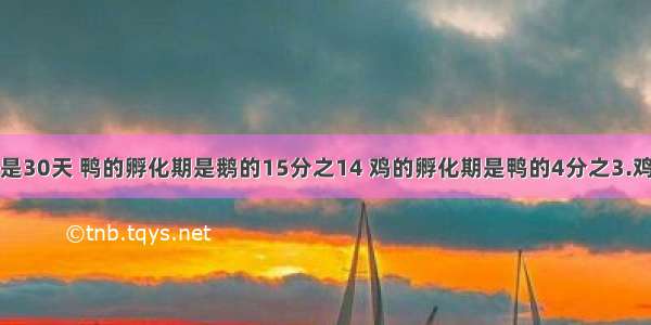 鹅的孵化期是30天 鸭的孵化期是鹅的15分之14 鸡的孵化期是鸭的4分之3.鸡的孵化期是