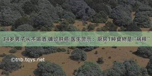 34岁男子从不喝酒 确诊肝癌 医生警示：厨房1种食物是“祸根”