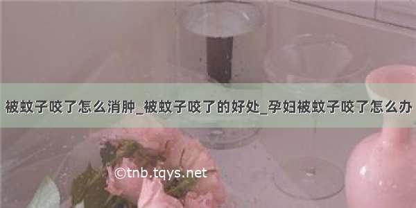 被蚊子咬了怎么消肿_被蚊子咬了的好处_孕妇被蚊子咬了怎么办