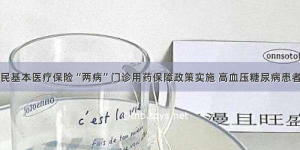 城乡居民基本医疗保险“两病”门诊用药保障政策实施 高血压糖尿病患者将受益