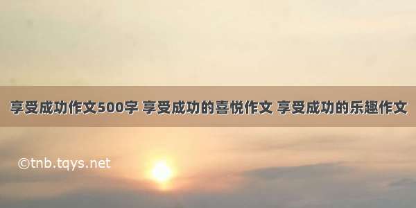 享受成功作文500字 享受成功的喜悦作文 享受成功的乐趣作文