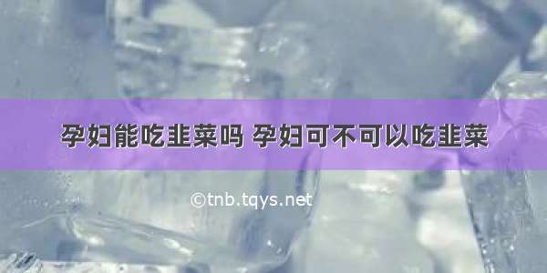 孕妇能吃韭菜吗 孕妇可不可以吃韭菜