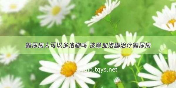 糖尿病人可以多泡脚吗 按摩加泡脚治疗糖尿病