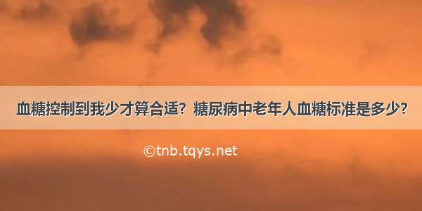 血糖控制到我少才算合适？糖尿病中老年人血糖标准是多少？