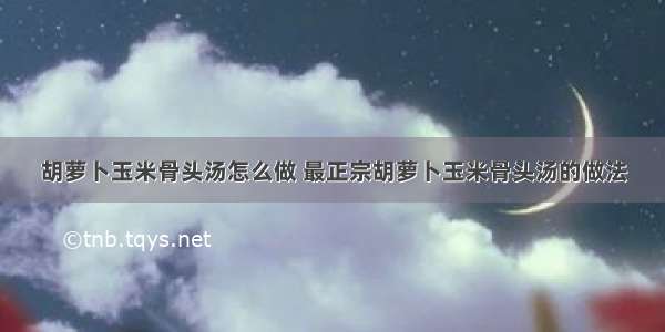 胡萝卜玉米骨头汤怎么做 最正宗胡萝卜玉米骨头汤的做法