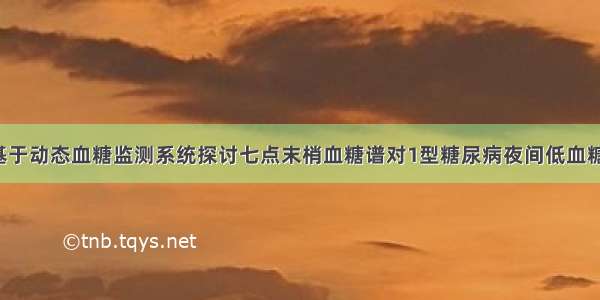 【论著】基于动态血糖监测系统探讨七点末梢血糖谱对1型糖尿病夜间低血糖的评估价值