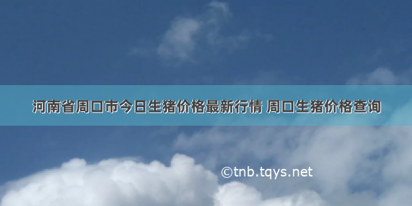 河南省周口市今日生猪价格最新行情 周口生猪价格查询