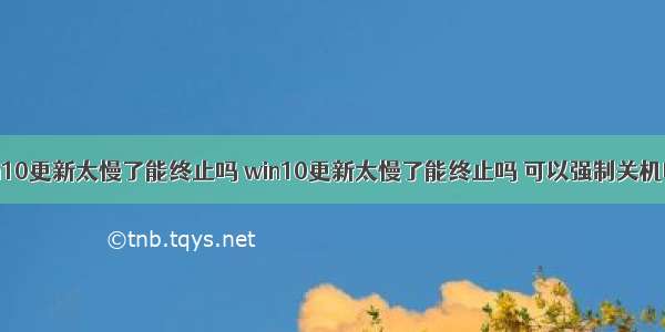 win10更新太慢了能终止吗 win10更新太慢了能终止吗 可以强制关机吗？