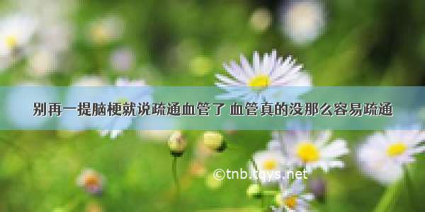 别再一提脑梗就说疏通血管了 血管真的没那么容易疏通