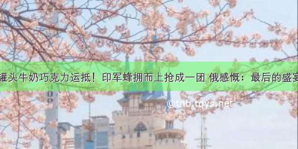 罐头牛奶巧克力运抵！印军蜂拥而上抢成一团 俄感慨：最后的盛宴