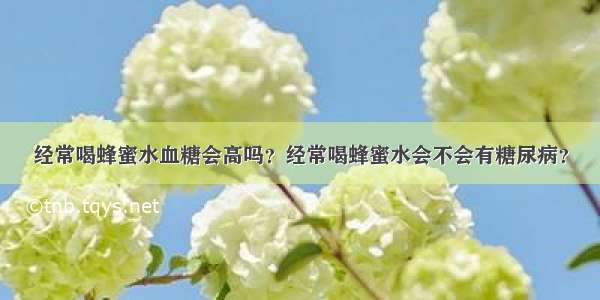 经常喝蜂蜜水血糖会高吗？经常喝蜂蜜水会不会有糖尿病？