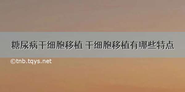 糖尿病干细胞移植 干细胞移植有哪些特点