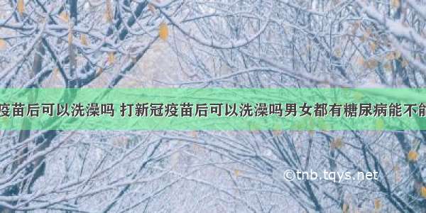 打新冠疫苗后可以洗澡吗 打新冠疫苗后可以洗澡吗男女都有糖尿病能不能要小孩