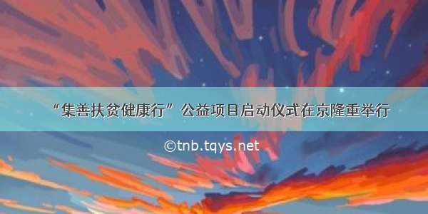 “集善扶贫健康行”公益项目启动仪式在京隆重举行