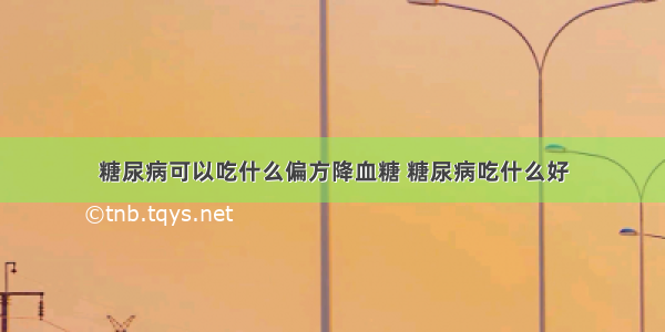 糖尿病可以吃什么偏方降血糖 糖尿病吃什么好