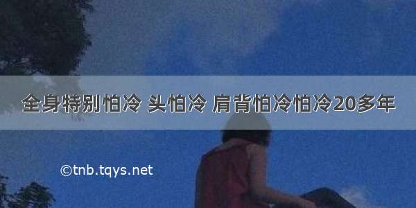 全身特别怕冷 头怕冷 肩背怕冷怕冷20多年