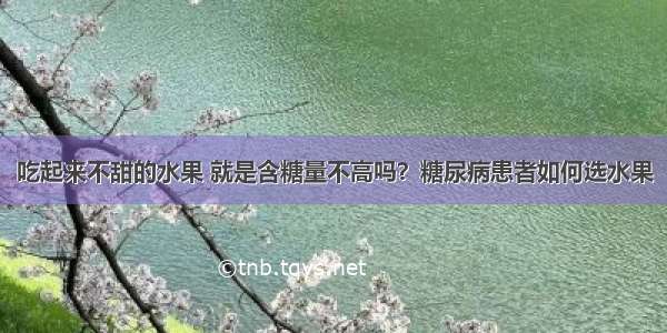 吃起来不甜的水果 就是含糖量不高吗？糖尿病患者如何选水果