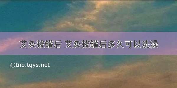 艾灸拔罐后 艾灸拔罐后多久可以洗澡