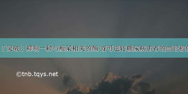 「突破」抑制一种与痴呆相关的酶 或可逆转糖尿病患者的血管损伤