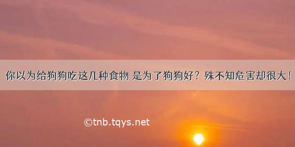 你以为给狗狗吃这几种食物 是为了狗狗好？殊不知危害却很大！