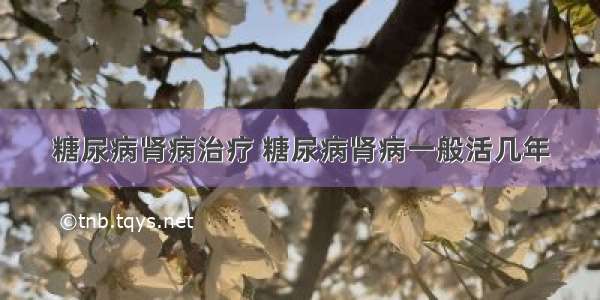 糖尿病肾病治疗 糖尿病肾病一般活几年