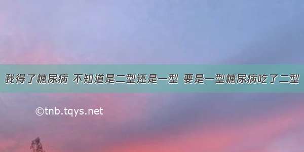 我得了糖尿病 不知道是二型还是一型 要是一型糖尿病吃了二型