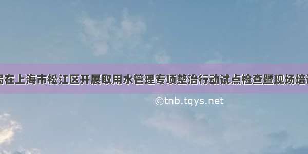 太湖局在上海市松江区开展取用水管理专项整治行动试点检查暨现场培训工作