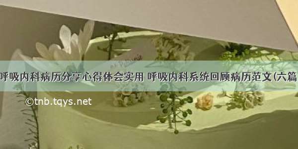 呼吸内科病历分享心得体会实用 呼吸内科系统回顾病历范文(六篇)