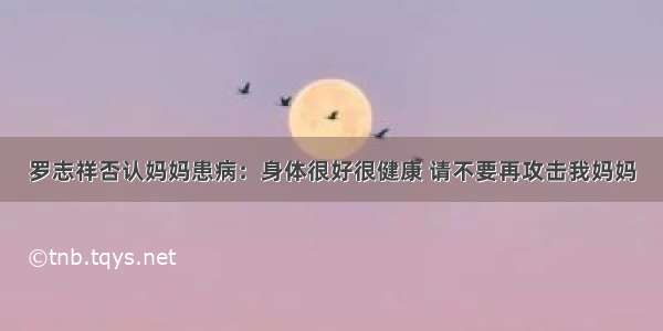 罗志祥否认妈妈患病：身体很好很健康 请不要再攻击我妈妈