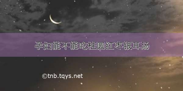 孕妇能不能吃桂圆红枣银耳汤