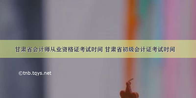 甘肃省会计师从业资格证考试时间 甘肃省初级会计证考试时间