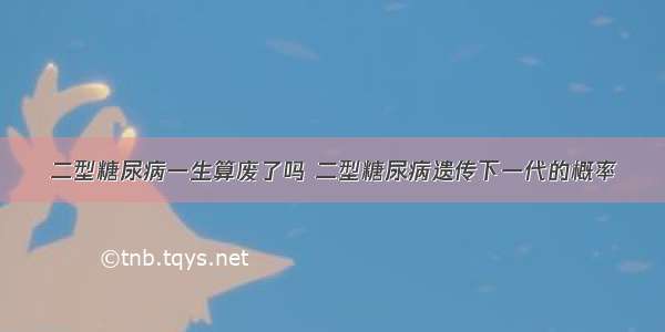 二型糖尿病一生算废了吗 二型糖尿病遗传下一代的概率