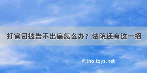 打官司被告不出庭怎么办？法院还有这一招