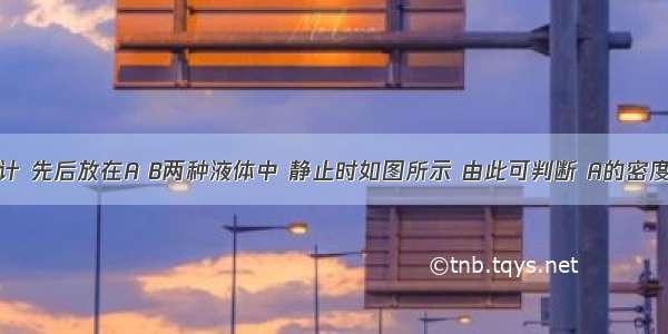 有一支密度计 先后放在A B两种液体中 静止时如图所示 由此可判断 A的密度_______