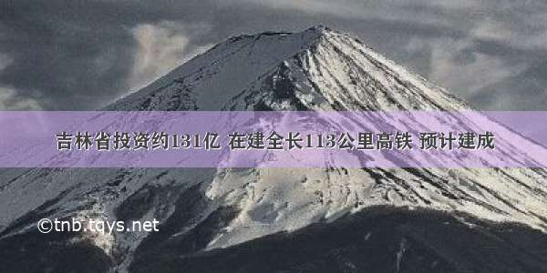 吉林省投资约131亿 在建全长113公里高铁 预计建成