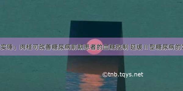 「实锤」肉桂可改善糖尿病前期患者的血糖控制 延缓Ⅱ型糖尿病的发展