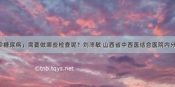 「确诊糖尿病」需要做哪些检查呢？刘沛敏 山西省中西医结合医院内分泌二科