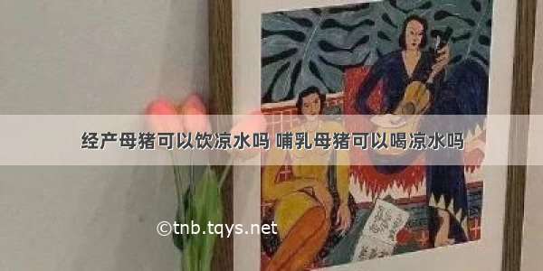 经产母猪可以饮凉水吗 哺乳母猪可以喝凉水吗