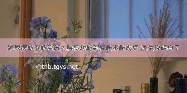 糖尿病能不能治愈？胰岛功能到底能不能恢复 医生说明白了